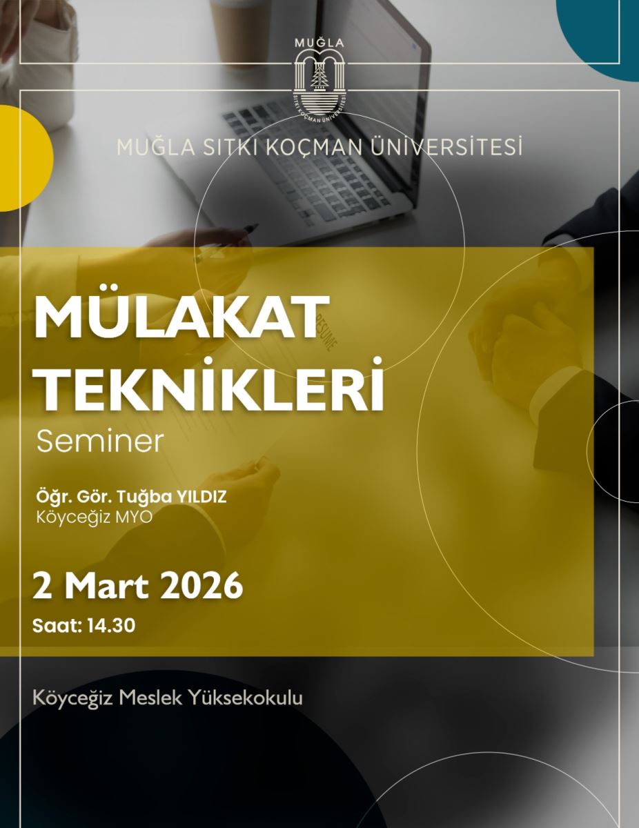 Görsel, eğitim kurumu tarafindan düzenlenen bir seminer afişidir. Renk olarak kurumsal siyah/ gri tonlar ile üst kısımda gri tonlar ve alt bölümde zemin üzerinde toz kahverengiye yakın bir sarı/gold blok kullanılmış. Üst bölümde, Muğla Sıtkı Koçman Üniversitesi logosu ve adı bulunur. Logo ve metinler afişin en üst kısmında yer alır. Arka planda bir masa üzerinde el yazısı ve açık bir dizüstü bilgisayar görseli var; iki kişinin eldivenli elleriyle toplantı yapıyor gibi bir sahne hissi veriyor. Aşağıda, geniş ve kalın beyaz yazılarla “MÜLAKAT TEKNİKLERİ” (muhtemelen “Görseldeki yazıda” büyük harflerle geçen başlık) ve altına “Seminer” kelimesi bulunur. Seminerin konuşmacısı olarak “Öğr. Gör. Tuğba YILDIZ Köyeğiz MYO” yazısı bulunur. Tarih ve saat olarak “2 Mart 2026 Saat: 14.30” bilgileri büyük puntolarla görünür. Afişte ayrıca “Köyeğiz Meslek Yüksekokulu” ifadesi küçük puntolarla konumlandırılmıştır. Genel tema: kurumsal ve profesyonel, eğitim odaklı bir seminer afişi. Erişilebilirlik önerisi (ALT metin önerisi):  Alt metin önerisi: “Afiş, gri tonlarda bir seminer tanıtım görseli. Üstte Muğla Sıtkı Koçman Üniversitesi logosu ve adı. Ortada masa üstünde bir bilgisayar ve toplantı yapan insanlar hissi veren arka plan. Ön planda sarı bir blok içinde büyük beyaz yazılarla ‘MÜLAKAT TEKNİKLERİ’, alt kısımda ‘Seminer’ ve konuşmacı olarak ‘Öğr. Gör. Tuğba YILDIZ’, yer ve tarih olarak ‘2 Mart 2026, Saat: 14.30’, son olarak ‘Köyeğiz Meslek Yüksekokulu’.”
